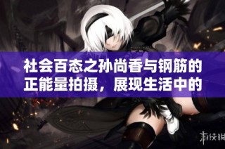 社会百态之孙尚香与钢筋的正能量拍摄，展现生活中的坚韧与力量