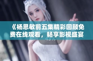 《杨思敏前五集精彩回顾免费在线观看，畅享影视盛宴》