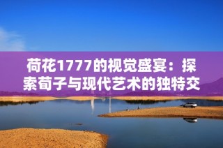 荷花1777的视觉盛宴：探索荀子与现代艺术的独特交融之旅