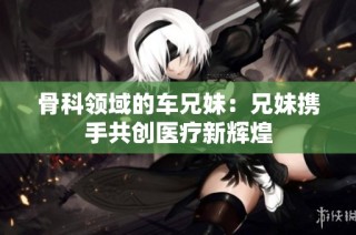 骨科领域的车兄妹：兄妹携手共创医疗新辉煌