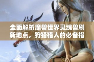全面解析魔兽世界灵魂兽刷新地点，狩猎猎人的必备指南