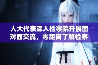 人大代表深入检察院开展面对面交流，零距离了解检察工作新动态
