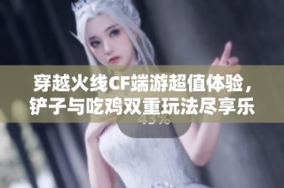 穿越火线CF端游超值体验，铲子与吃鸡双重玩法尽享乐趣