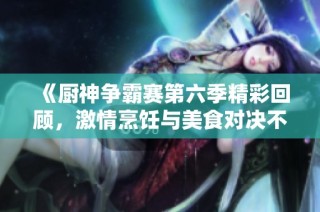《厨神争霸赛第六季精彩回顾，激情烹饪与美食对决不断升级》