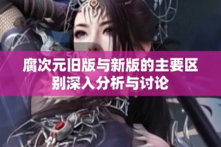 腐次元旧版与新版的主要区别深入分析与讨论