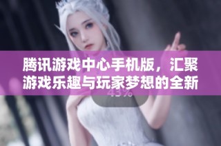 腾讯游戏中心手机版，汇聚游戏乐趣与玩家梦想的全新平台