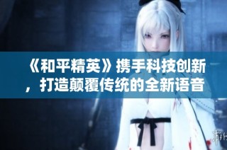 《和平精英》携手科技创新，打造颠覆传统的全新语音体验