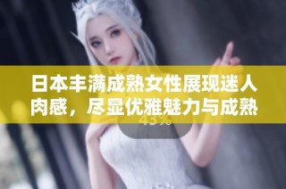 日本丰满成熟女性展现迷人肉感，尽显优雅魅力与成熟风韵