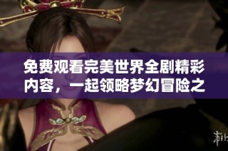 免费观看完美世界全剧精彩内容，一起领略梦幻冒险之旅