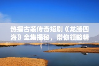 热播古装传奇短剧《龙腾四海》全集揭秘，带你领略精彩绝伦的历史故事与人物传奇