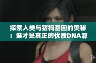探索人类与猪狗基因的奥秘：谁才是真正的优质DNA源头