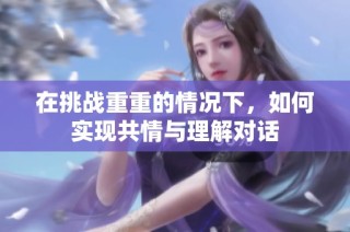 在挑战重重的情况下，如何实现共情与理解对话