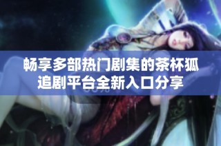 畅享多部热门剧集的茶杯狐追剧平台全新入口分享