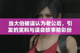 当大伯被误认为老公后，引发的笑料与误会故事精彩纷呈