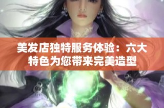 美发店独特服务体验：六大特色为您带来完美造型