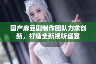 国产麻豆剧制作团队力求创新，打造全新视听盛宴