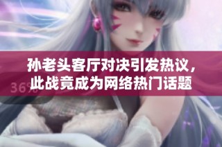 孙老头客厅对决引发热议，此战竟成为网络热门话题