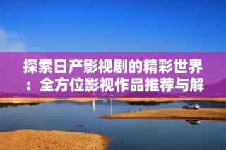 探索日产影视剧的精彩世界：全方位影视作品推荐与解析