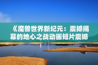 《魔兽世界新纪元：震撼揭幕的地心之战动画短片震撼登场》