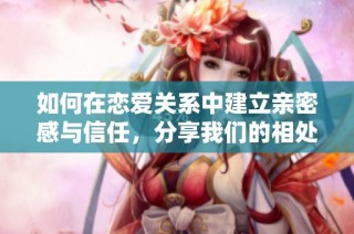 如何在恋爱关系中建立亲密感与信任，分享我们的相处之道