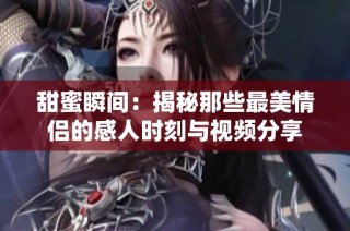 甜蜜瞬间：揭秘那些最美情侣的感人时刻与视频分享