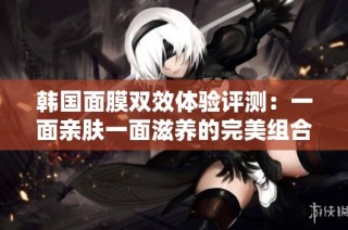 韩国面膜双效体验评测：一面亲肤一面滋养的完美组合