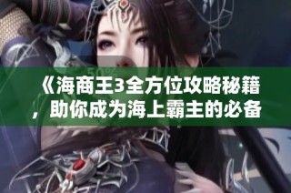 《海商王3全方位攻略秘籍，助你成为海上霸主的必备指南》