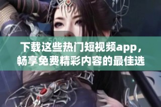 下载这些热门短视频app，畅享免费精彩内容的最佳选择与推荐