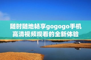 随时随地畅享gogogo手机高清视频观看的全新体验