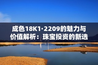 成色18K1·2209的魅力与价值解析：珠宝投资的新选择