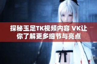 探秘玉足TK视频内容 VK让你了解更多细节与亮点