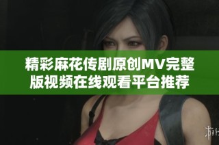 精彩麻花传剧原创MV完整版视频在线观看平台推荐
