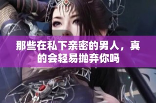 那些在私下亲密的男人，真的会轻易抛弃你吗