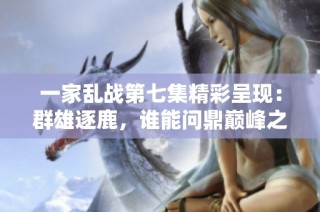 一家乱战第七集精彩呈现：群雄逐鹿，谁能问鼎巅峰之战