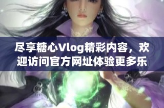 尽享糖心Vlog精彩内容，欢迎访问官方网址体验更多乐趣