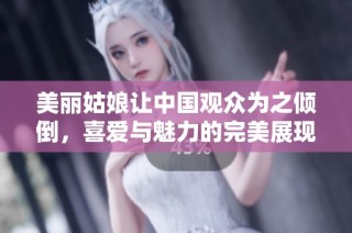 美丽姑娘让中国观众为之倾倒，喜爱与魅力的完美展现