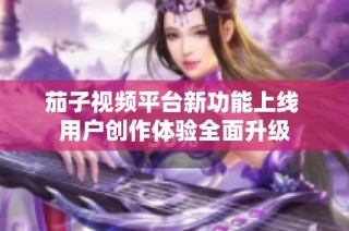 茄子视频平台新功能上线 用户创作体验全面升级