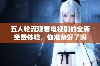 五人轮流观看电视剧的全新免费体验，你准备好了吗