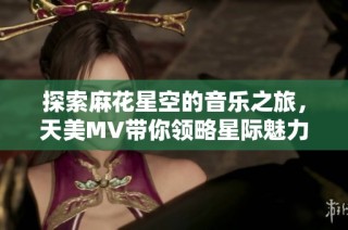 探索麻花星空的音乐之旅，天美MV带你领略星际魅力