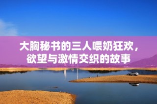 大胸秘书的三人喂奶狂欢，欲望与激情交织的故事