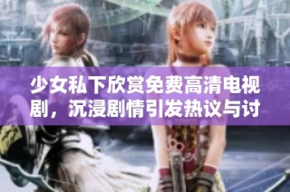 少女私下欣赏免费高清电视剧，沉浸剧情引发热议与讨论