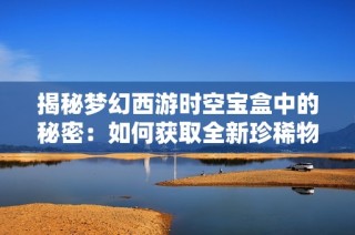 揭秘梦幻西游时空宝盒中的秘密：如何获取全新珍稀物品的攻略与技巧