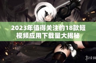 2023年值得关注的18款短视频应用下载量大揭秘