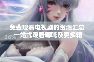 免费观看电视剧的资源汇总 一站式观看哪吒及更多精彩内容