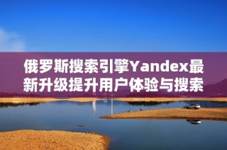 俄罗斯搜索引擎Yandex最新升级提升用户体验与搜索速度