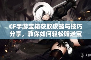 CF手游宝箱获取攻略与技巧分享，教你如何轻松赠送宝箱