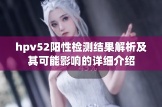 hpv52阳性检测结果解析及其可能影响的详细介绍