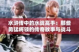 水浒传中的水战高手：那些勇猛将领的传奇故事与战斗智慧