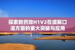 探索新药效H1V2在缓解口渴方面的重大突破与应用