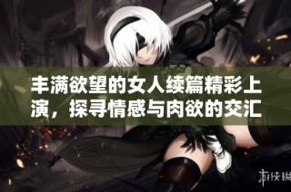 丰满欲望的女人续篇精彩上演，探寻情感与肉欲的交汇点